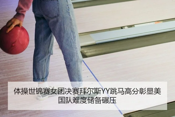 体操世锦赛女团决赛拜尔斯YY跳马高分彰显美国队难度储备碾压